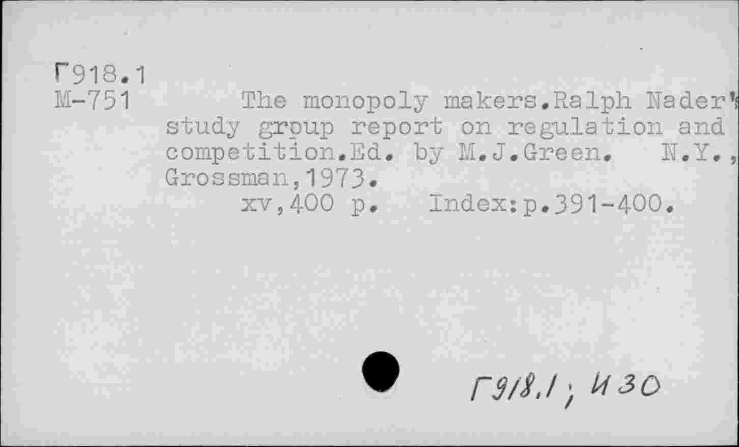 ﻿F918.1
M-751
The monopoly makers.Ralph Nader*! study group report on regulation and competition.Ed. by M.J.Green. N.Y., Grossman,1973.
xv,400 p. Index:p.391-400.